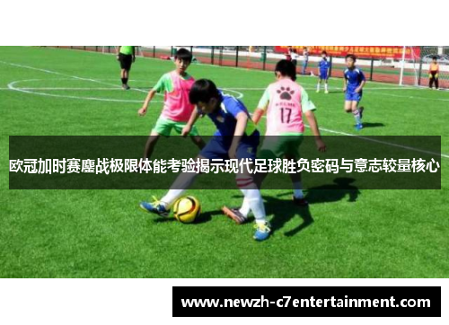 欧冠加时赛鏖战极限体能考验揭示现代足球胜负密码与意志较量核心