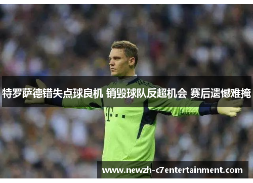 特罗萨德错失点球良机 销毁球队反超机会 赛后遗憾难掩
