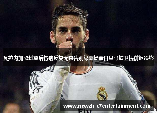 瓦拉内加盟科莫后伤病反复无奈告别绿茵场昔日皇马铁卫提前退役终