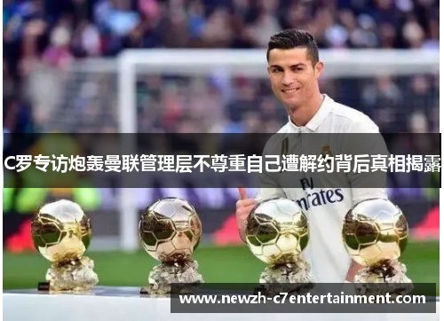 C罗专访炮轰曼联管理层不尊重自己遭解约背后真相揭露