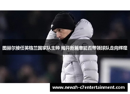 图赫尔接任英格兰国家队主帅 揭开新篇章能否带领球队走向辉煌