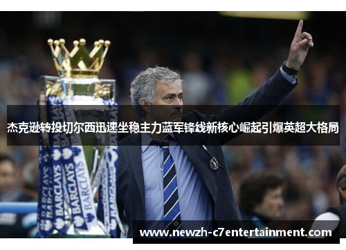 杰克逊转投切尔西迅速坐稳主力蓝军锋线新核心崛起引爆英超大格局