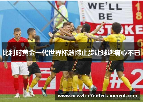 比利时黄金一代世界杯遗憾止步让球迷痛心不已