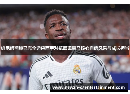 维尼修斯称已完全适应西甲对抗展现皇马核心自信风采与成长担当
